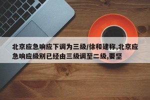 北京应急响应下调为三级/徐和建称,北京应急响应级别已经由三级调至二级,要坚
