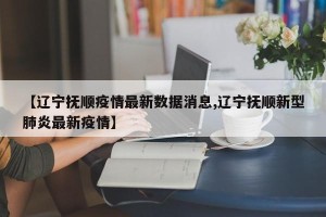【辽宁抚顺疫情最新数据消息,辽宁抚顺新型肺炎最新疫情】