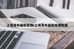 上海发布最新疫情/上海发布最新疫情数据