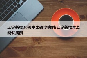 辽宁新增20例本土确诊病例/辽宁新增本土疑似病例