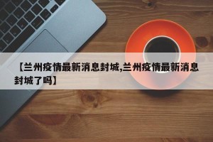 【兰州疫情最新消息封城,兰州疫情最新消息封城了吗】