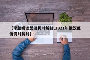 【李兰娟谈武汉何时解封,2021年武汉疫情何时解封】