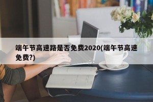 端午节高速路是否免费2020(端午节高速免费?)