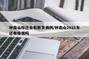 钟南山称还会有散发病例/钟南山2021年还有疫情吗
