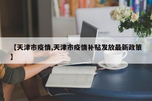 【天津市疫情,天津市疫情补贴发放最新政策】