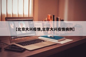 【北京大兴疫情,北京大兴疫情病例】