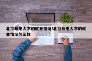 北京邮电大学的就业情况/北京邮电大学的就业情况怎么样
