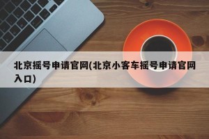 北京摇号申请官网(北京小客车摇号申请官网入口)