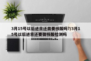 3月15号以后进京还需要核酸吗?/3月15号以后进京还要做核酸检测吗