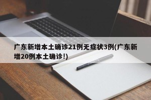 广东新增本土确诊21例无症状3例(广东新增20例本土确诊!)