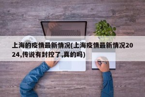 上海的疫情最新情况(上海疫情最新情况2024,传说有封控了,真的吗)