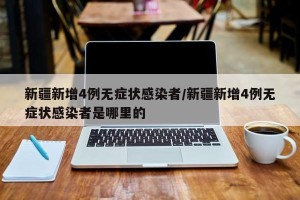 新疆新增4例无症状感染者/新疆新增4例无症状感染者是哪里的