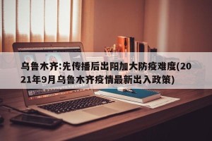 乌鲁木齐:先传播后出阳加大防疫难度(2021年9月乌鲁木齐疫情最新出入政策)