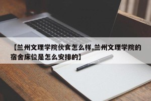 【兰州文理学院伙食怎么样,兰州文理学院的宿舍床位是怎么安排的】
