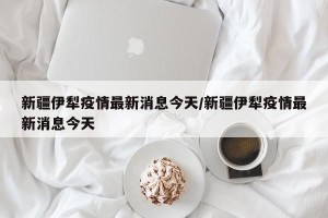 新疆伊犁疫情最新消息今天/新疆伊犁疫情最新消息今天