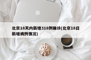 北京18天内新增318例确诊(北京18日新增病例情况)