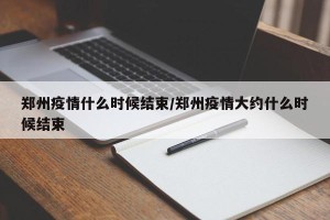 郑州疫情什么时候结束/郑州疫情大约什么时候结束