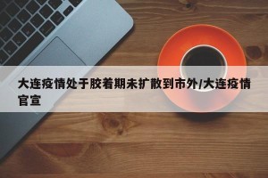 大连疫情处于胶着期未扩散到市外/大连疫情官宣