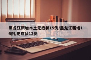 黑龙江新增本土无症状15例/黑龙江新增16例,无症状12例
