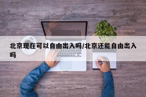 北京现在可以自由出入吗/北京还能自由出入吗