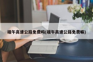 端午高速公路免费吗(端午高速公路免费嘛)