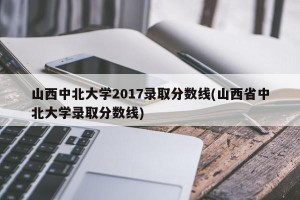 山西中北大学2017录取分数线(山西省中北大学录取分数线)