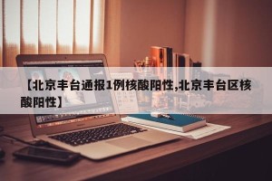 【北京丰台通报1例核酸阳性,北京丰台区核酸阳性】
