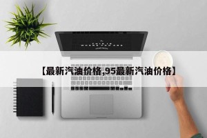 【最新汽油价格,95最新汽油价格】