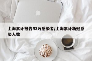 上海累计报告53万感染者/上海累计新冠感染人数