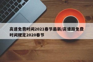 高速免费时间2021春节最新/高速路免费时间规定2020春节