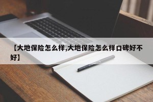 【大地保险怎么样,大地保险怎么样口碑好不好】