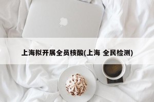 上海拟开展全员核酸(上海 全民检测)