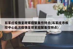 石家庄疫情呈现家庭聚集性特点(石家庄市疾控中心此次疫情呈现家庭聚集性特点)