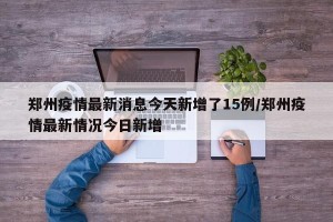 郑州疫情最新消息今天新增了15例/郑州疫情最新情况今日新增