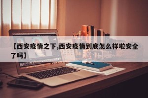 【西安疫情之下,西安疫情到底怎么样啦安全了吗】