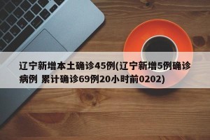 辽宁新增本土确诊45例(辽宁新增5例确诊病例 累计确诊69例20小时前0202)