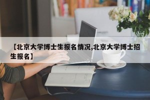 【北京大学博士生报名情况,北京大学博士招生报名】