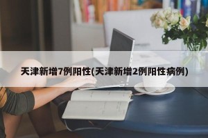 天津新增7例阳性(天津新增2例阳性病例)
