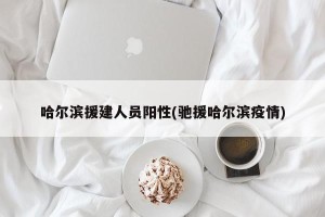 哈尔滨援建人员阳性(驰援哈尔滨疫情)