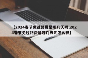 【2024春节免过路费是哪几天呢,2024春节免过路费是哪几天呢怎么算】