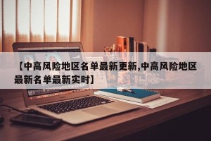 【中高风险地区名单最新更新,中高风险地区最新名单最新实时】