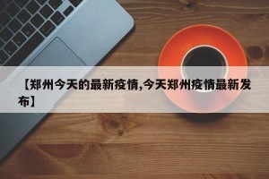 【郑州今天的最新疫情,今天郑州疫情最新发布】