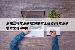 黑龙江哈尔滨新增10例本土确诊/哈尔滨新增本土确诊8例