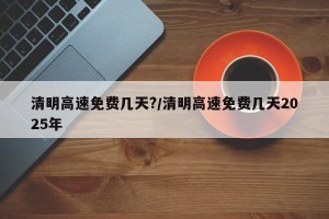 清明高速免费几天?/清明高速免费几天2025年
