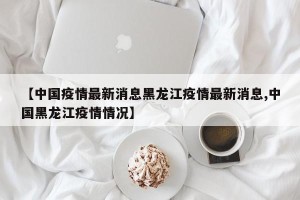 【中国疫情最新消息黑龙江疫情最新消息,中国黑龙江疫情情况】