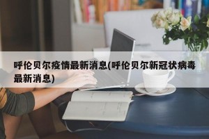 呼伦贝尔疫情最新消息(呼伦贝尔新冠状病毒最新消息)