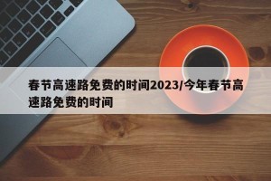 春节高速路免费的时间2023/今年春节高速路免费的时间