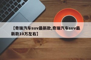 【奇瑞汽车suv最新款,奇瑞汽车suv最新款10万左右】