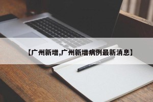 【广州新增,广州新增病例最新消息】