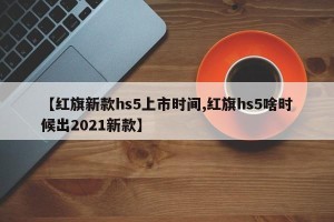 【红旗新款hs5上市时间,红旗hs5啥时候出2021新款】